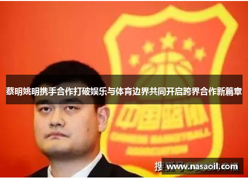 蔡明姚明携手合作打破娱乐与体育边界共同开启跨界合作新篇章