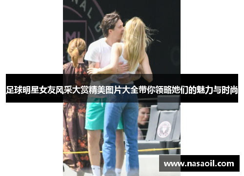 足球明星女友风采大赏精美图片大全带你领略她们的魅力与时尚